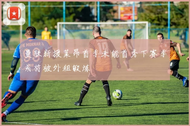 曼联新援莱昂首季未能首秀下赛季或将被外租锻炼