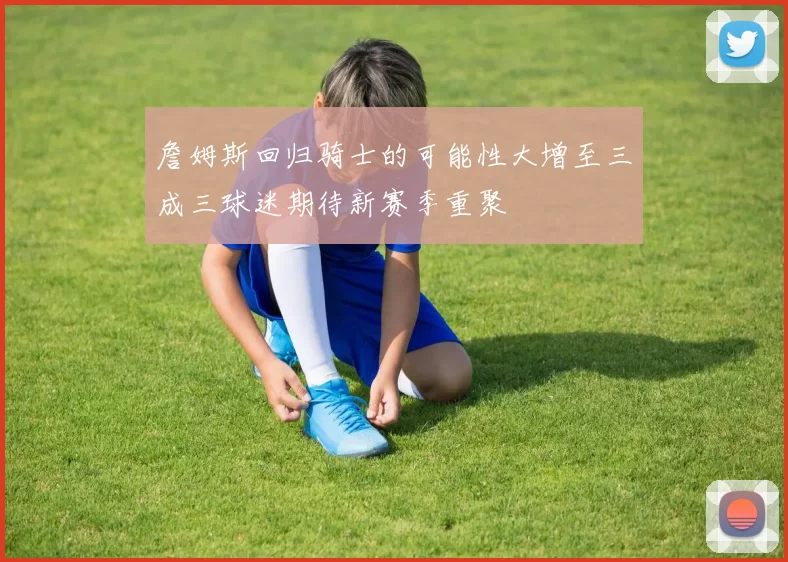 詹姆斯回归骑士的可能性大增至三成三球迷期待新赛季重聚