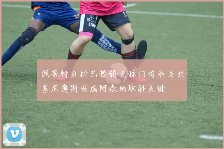 佩蒂特分析巴黎弱点称门将和马尔基尼奥斯或成阿森纳取胜关键