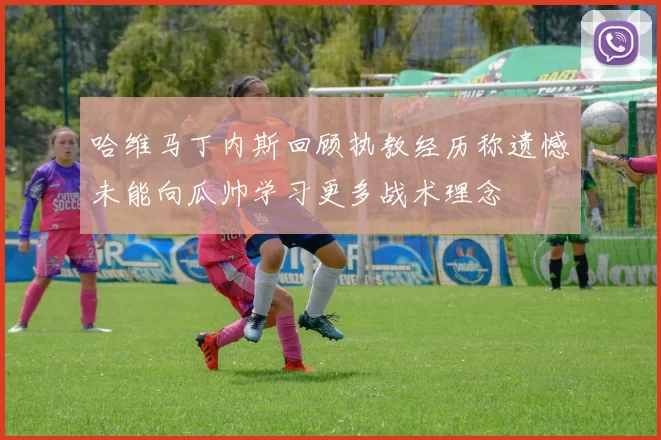 哈维马丁内斯回顾执教经历称遗憾未能向瓜帅学习更多战术理念