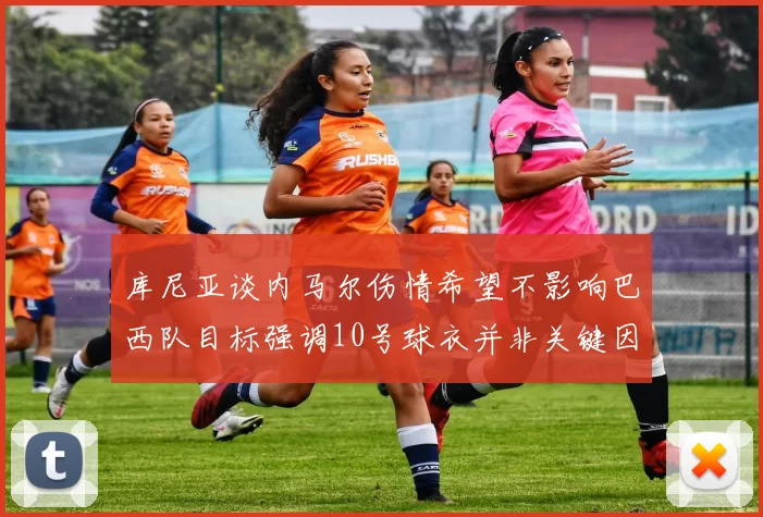 库尼亚谈内马尔伤情希望不影响巴西队目标强调10号球衣并非关键因素
