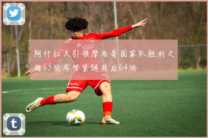 阿什拉夫引领摩洛哥国家队胜利之路65场布努紧随其后64场