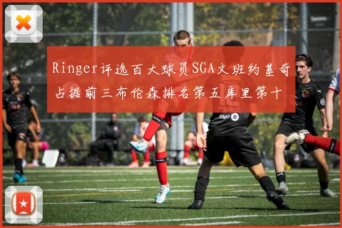 Ringer评选百大球员SGA文班约基奇占据前三布伦森排名第五库里第十杜兰特第十六詹姆斯第二十