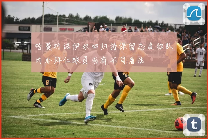 哈曼对诺伊尔回归持保留态度称队内非拜仁球员或有不同看法