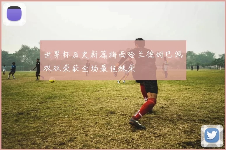 世界杯历史新篇梅西哈兰德姆巴佩双双荣获全场最佳殊荣