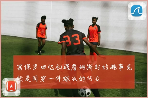 富保罗回忆初遇詹姆斯时的趣事竟然是同穿一件球衣的巧合