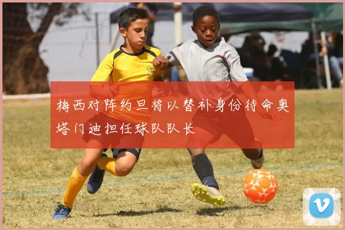 梅西对阵约旦将以替补身份待命奥塔门迪担任球队队长