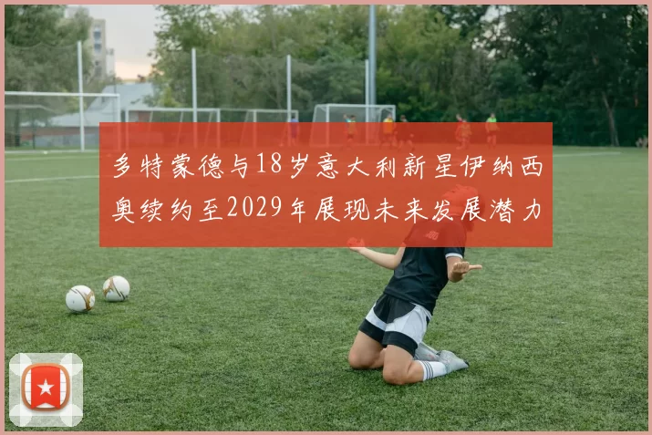 多特蒙德与18岁意大利新星伊纳西奥续约至2029年展现未来发展潜力
