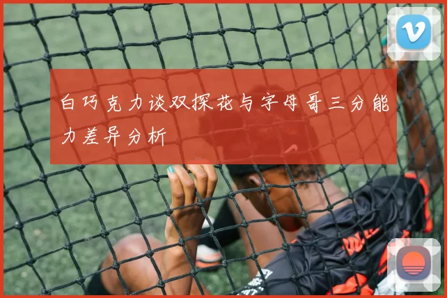 白巧克力谈双探花与字母哥三分能力差异分析