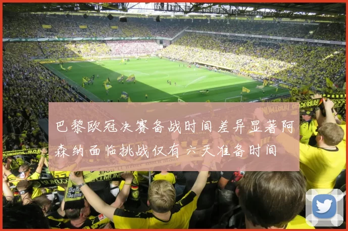 巴黎欧冠决赛备战时间差异显著阿森纳面临挑战仅有六天准备时间