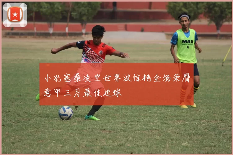 小孔塞桑凌空世界波惊艳全场荣膺意甲三月最佳进球