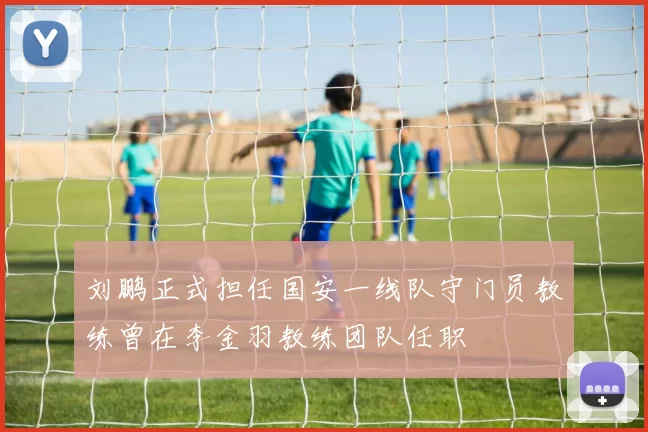 刘鹏正式担任国安一线队守门员教练曾在李金羽教练团队任职