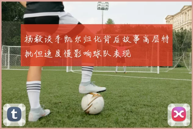 杨毅谈李凯尔归化背后故事高层特批但速度慢影响球队表现