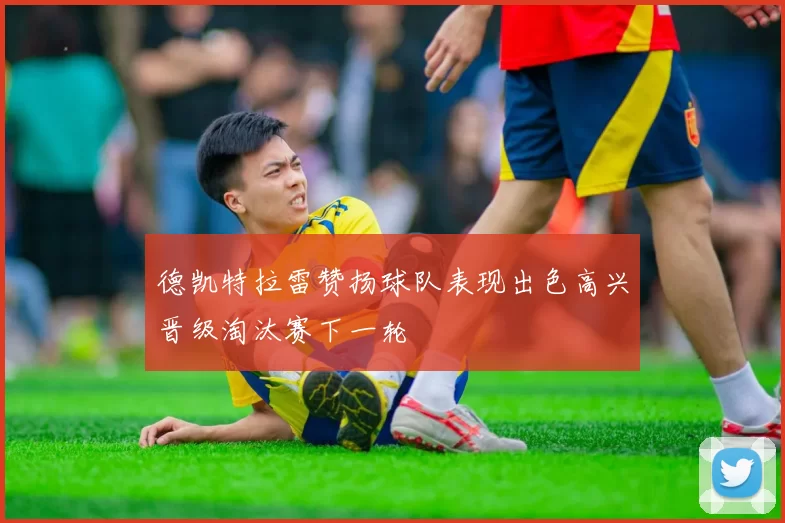 德凯特拉雷赞扬球队表现出色高兴晋级淘汰赛下一轮
