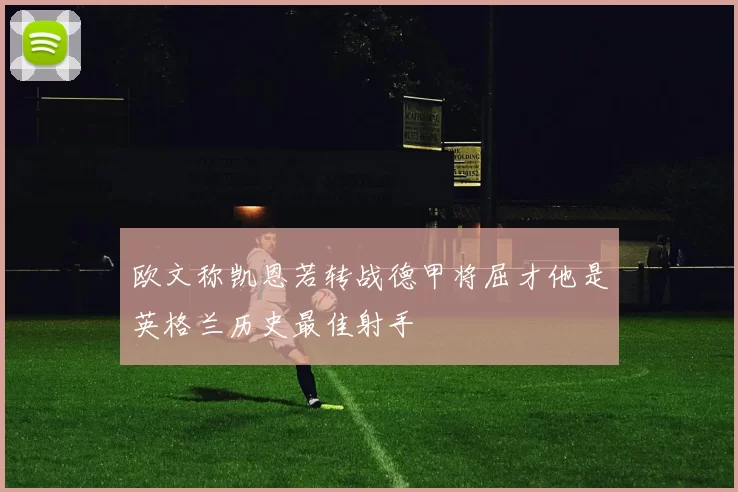 欧文称凯恩若转战德甲将屈才他是英格兰历史最佳射手