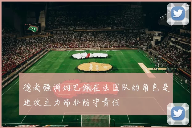 德尚强调姆巴佩在法国队的角色是进攻主力而非防守责任