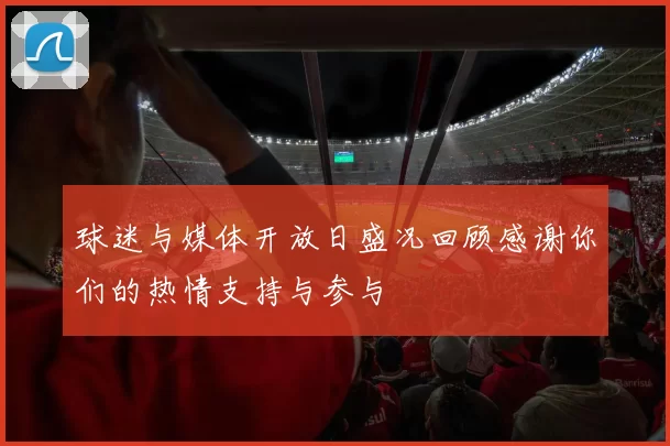 球迷与媒体开放日盛况回顾感谢你们的热情支持与参与