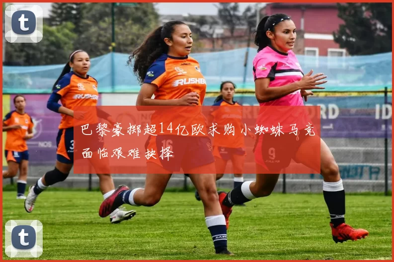 巴黎豪掷超14亿欧求购小蜘蛛马竞面临艰难抉择