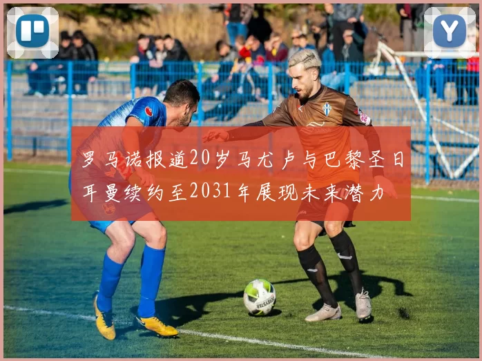 罗马诺报道20岁马尤卢与巴黎圣日耳曼续约至2031年展现未来潜力
