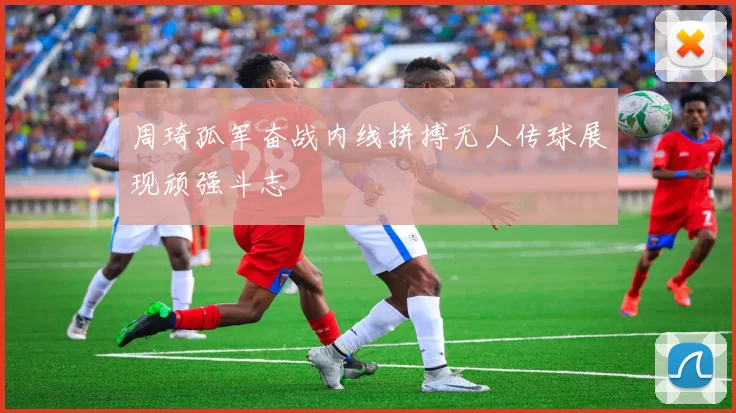 周琦孤军奋战内线拼搏无人传球展现顽强斗志