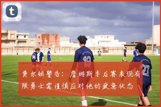 费尔顿警告：詹姆斯季后赛表现有限勇士需谨慎应对他的疲惫状态