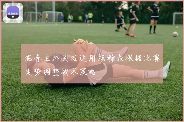 混音主帅灵活运用杨瀚森根据比赛走势调整战术策略