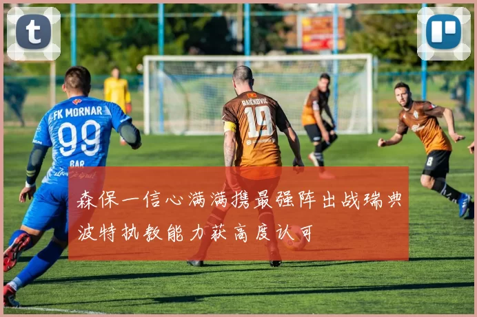 森保一信心满满携最强阵出战瑞典波特执教能力获高度认可