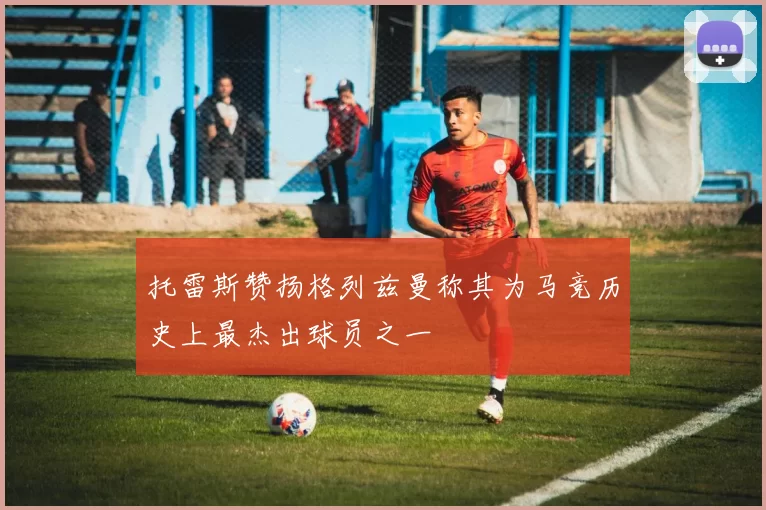 托雷斯赞扬格列兹曼称其为马竞历史上最杰出球员之一