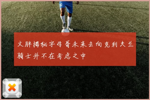 文胖揭秘字母哥未来去向克利夫兰骑士并不在考虑之中