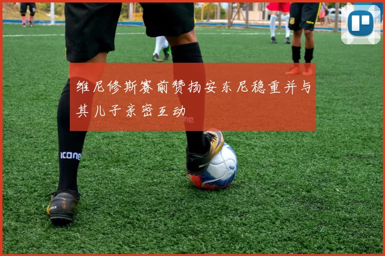 维尼修斯赛前赞扬安东尼稳重并与其儿子亲密互动