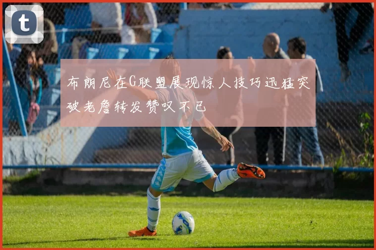 布朗尼在G联盟展现惊人技巧迅猛突破老詹转发赞叹不已