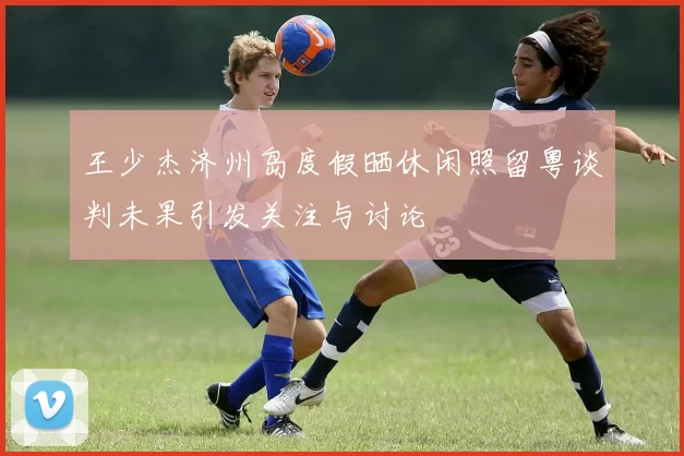 王少杰济州岛度假晒休闲照留粤谈判未果引发关注与讨论
