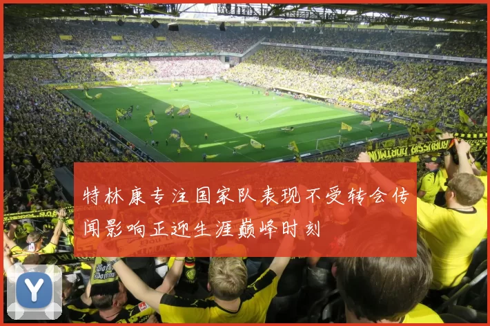 特林康专注国家队表现不受转会传闻影响正迎生涯巅峰时刻
