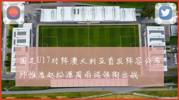 国足U17对阵澳大利亚首发阵容公布帅惟浩赵松源周雨诺领衔出战