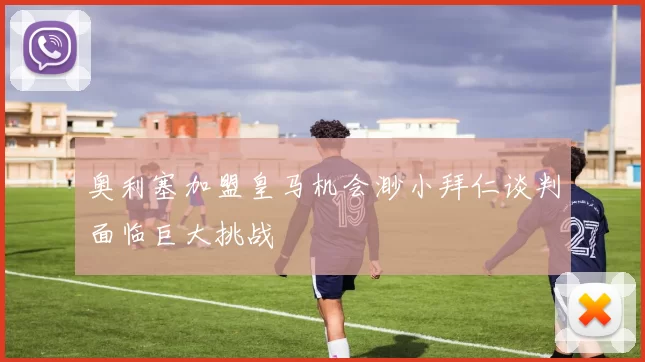 奥利塞加盟皇马机会渺小拜仁谈判面临巨大挑战