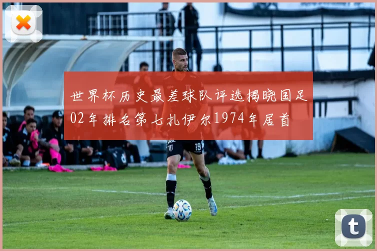 世界杯历史最差球队评选揭晓国足02年排名第七扎伊尔1974年居首