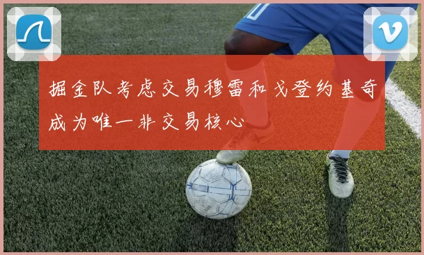 掘金队考虑交易穆雷和戈登约基奇成为唯一非交易核心