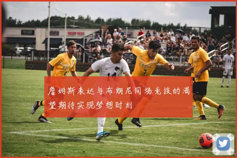 詹姆斯表达与布朗尼同场竞技的渴望期待实现梦想时刻