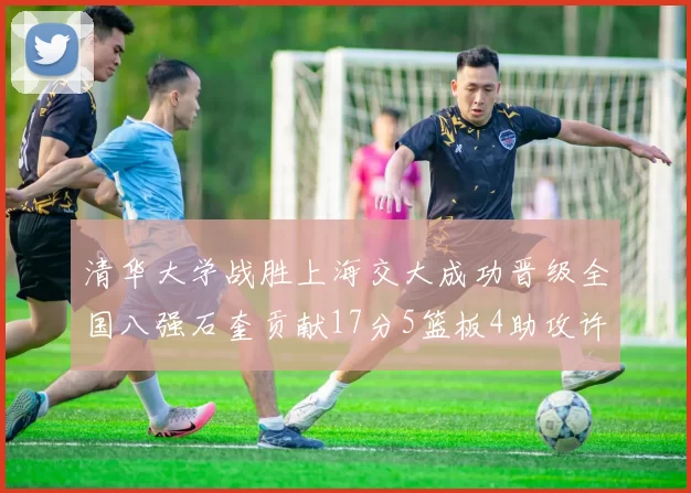 清华大学战胜上海交大成功晋级全国八强石奎贡献17分5篮板4助攻许熙桐斩获16分7篮板